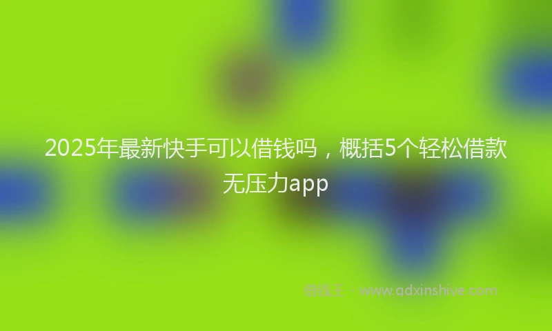 2025年最新快手可以借钱吗，概括5个轻松借款无压力app