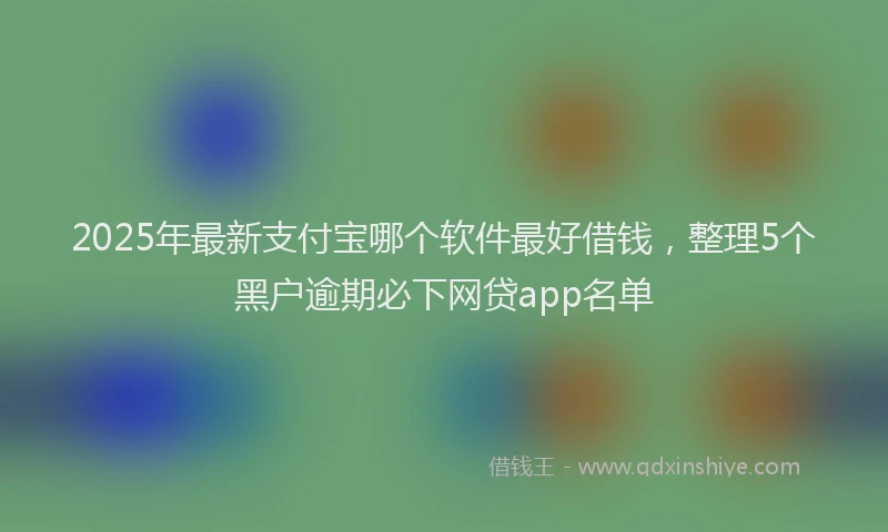2025年最新支付宝哪个软件最好借钱，整理5个黑户逾期必下网贷app名单