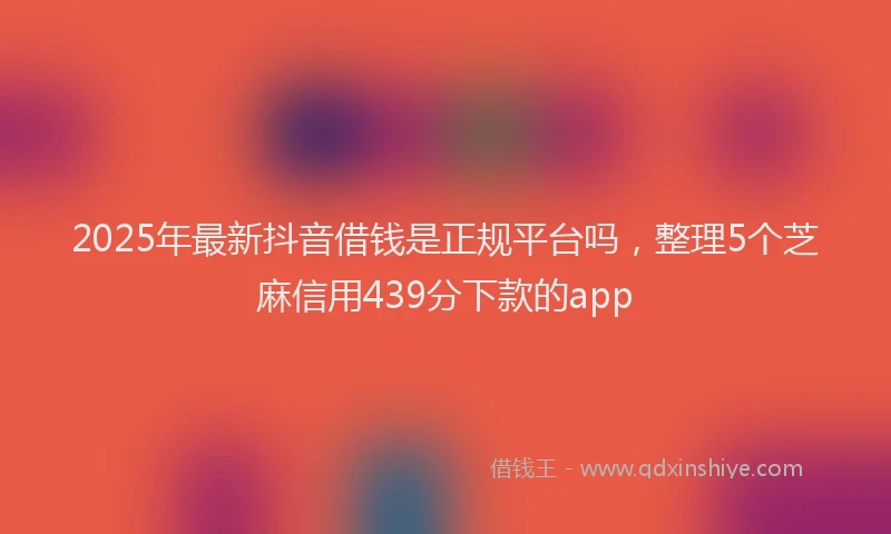 2025年最新抖音借钱是正规平台吗，整理5个芝麻信用439分下款的app