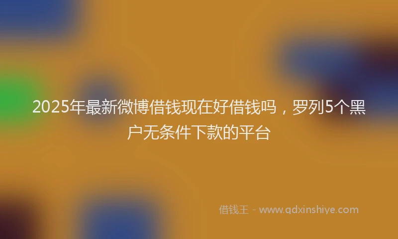 2025年最新微博借钱现在好借钱吗，罗列5个黑户无条件下款的平台