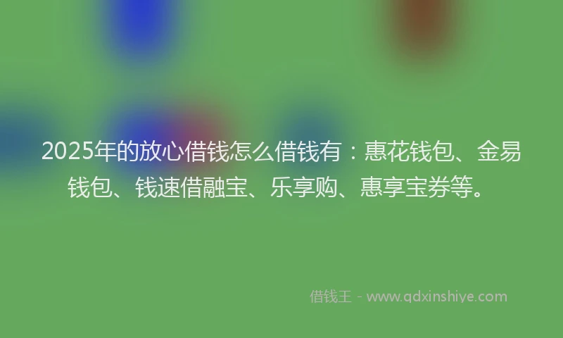 2025年的放心借钱怎么借钱有：惠花钱包、金易钱包、钱速借融宝、乐享购、惠享宝券等。