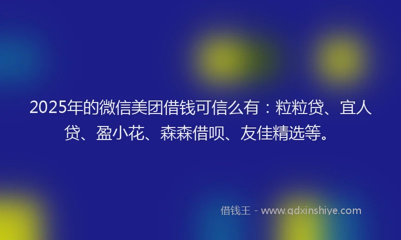 2025年的微信美团借钱可信么有：粒粒贷、宜人贷、盈小花、森森借呗、友佳精选等。