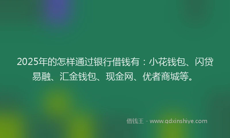 2025年的怎样通过银行借钱有：小花钱包、闪贷易融、汇金钱包、现金网、优者商城等。