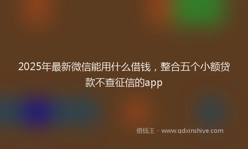 2025年最新微信能用什么借钱，整合五个小额贷款不查征信的app