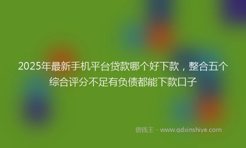 2025年最新手机平台贷款哪个好下款，整合五个综合评分不足有负债都能下款口子