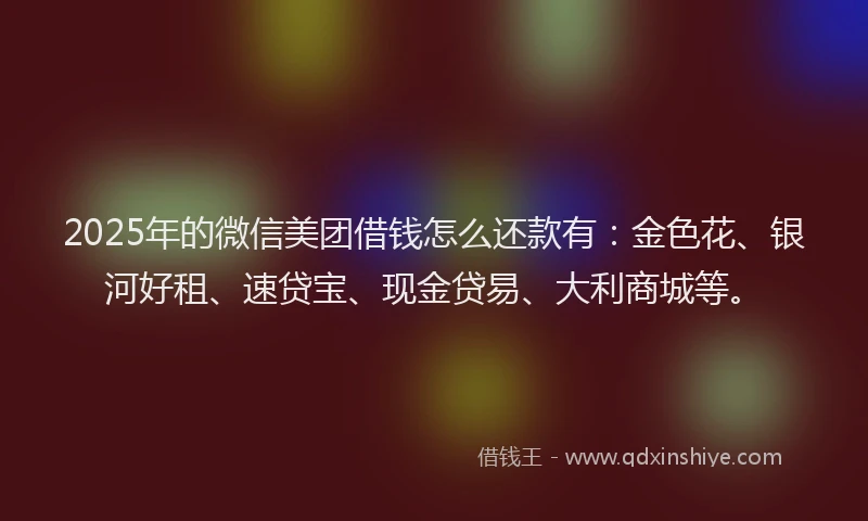 2025年的微信美团借钱怎么还款有：金色花、银河好租、速贷宝、现金贷易、大利商城等。