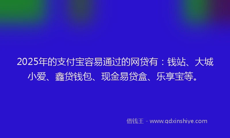 2025年的支付宝容易通过的网贷有：钱站、大城小爱、鑫贷钱包、现金易贷盒、乐享宝等。