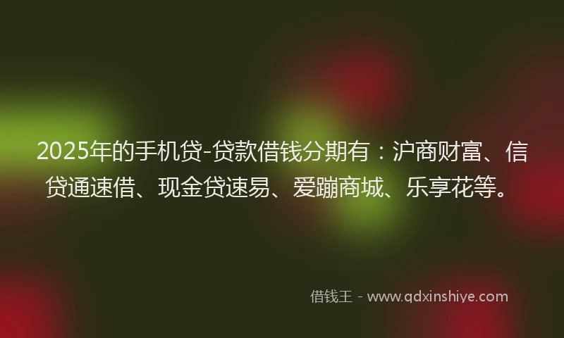 2025年的手机贷-贷款借钱分期有：沪商财富、信贷通速借、现金贷速易、爱蹦商城、乐享花等。