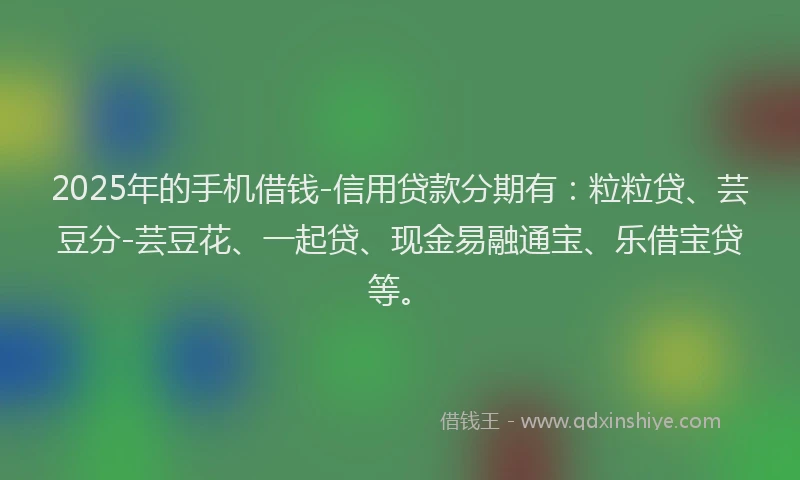 2025年的手机借钱-信用贷款分期有：粒粒贷、芸豆分-芸豆花、一起贷、现金易融通宝、乐借宝贷等。