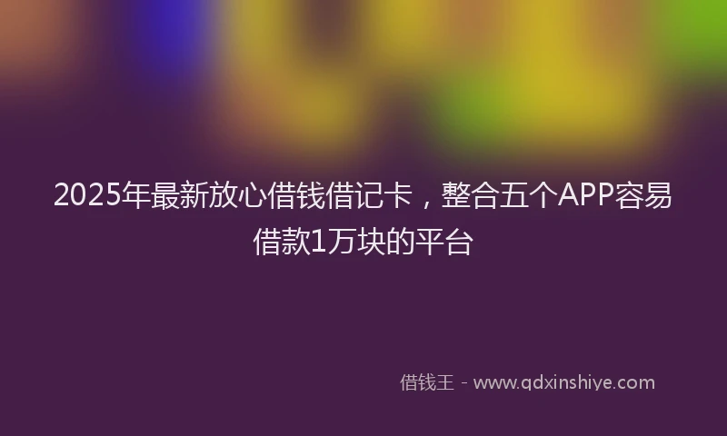 2025年最新放心借钱借记卡，整合五个APP容易借款1万块的平台