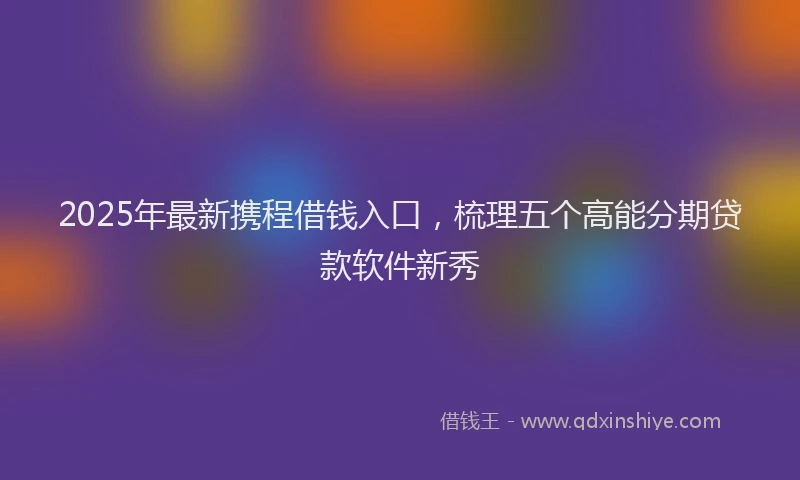 2025年最新携程借钱入口，梳理五个高能分期贷款软件新秀