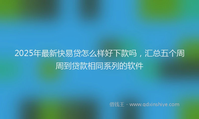 2025年最新快易贷怎么样好下款吗，汇总五个周周到贷款相同系列的软件