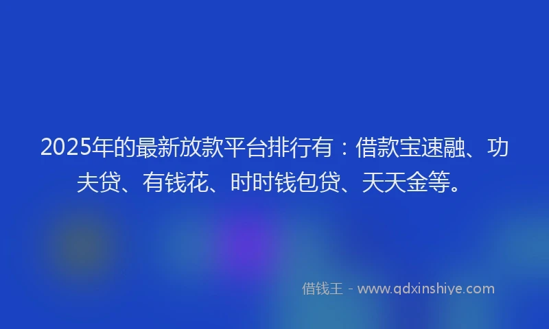 2025年的最新放款平台排行有：借款宝速融、功夫贷、有钱花、时时钱包贷、天天金等。
