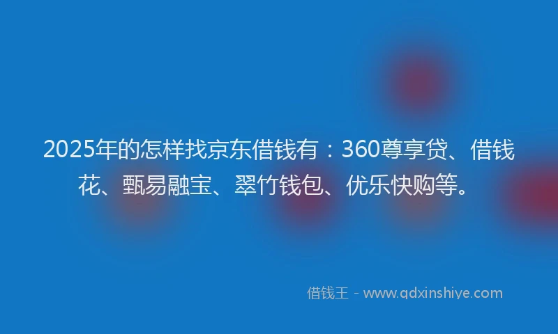2025年的怎样找京东借钱有：360尊享贷、借钱花、甄易融宝、翠竹钱包、优乐快购等。