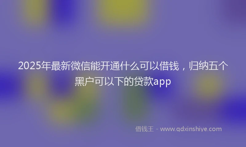 2025年最新微信能开通什么可以借钱，归纳五个黑户可以下的贷款app