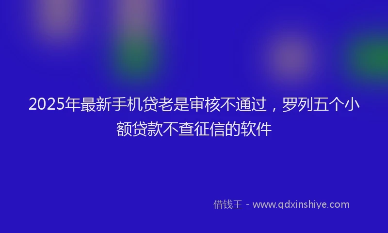2025年最新手机贷老是审核不通过，罗列五个小额贷款不查征信的软件