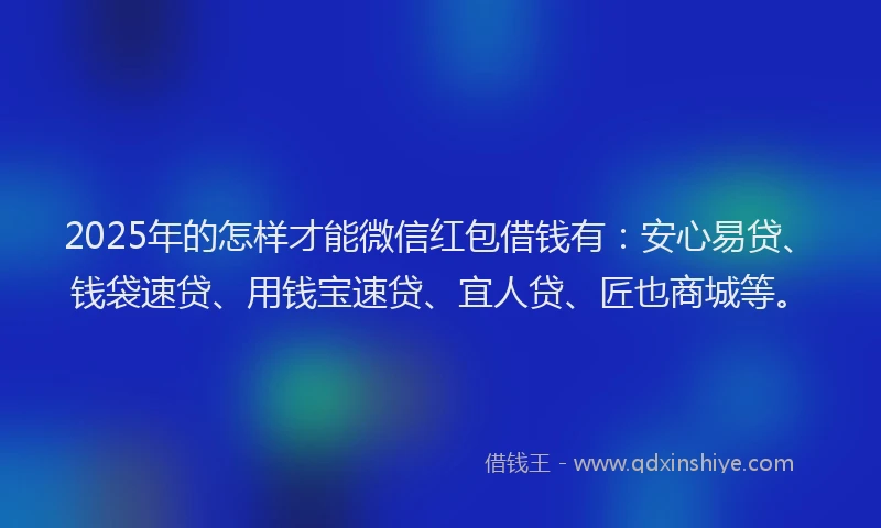2025年的怎样才能微信红包借钱有：安心易贷、钱袋速贷、用钱宝速贷、宜人贷、匠也商城等。