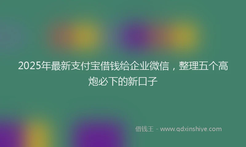 2025年最新支付宝借钱给企业微信，整理五个高炮必下的新口子