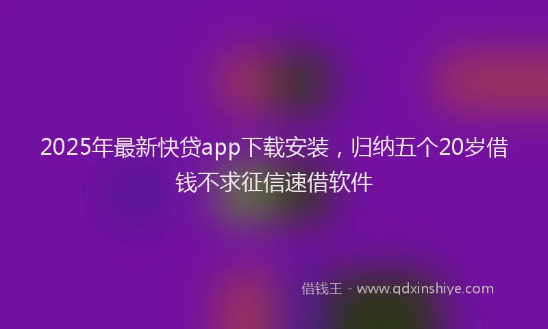 2025年最新快贷app下载安装，归纳五个20岁借钱不求征信速借软件