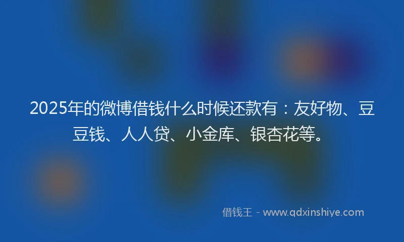 2025年的微博借钱什么时候还款有：友好物、豆豆钱、人人贷、小金库、银杏花等。