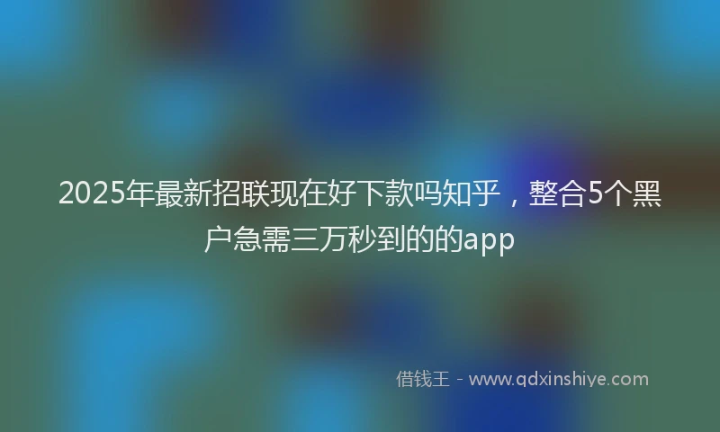 2025年最新招联现在好下款吗知乎，整合5个黑户急需三万秒到的的app