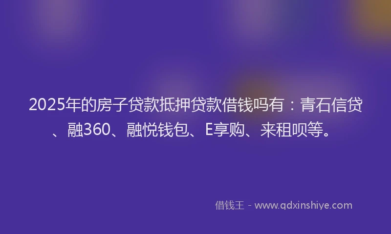 2025年的房子贷款抵押贷款借钱吗有：青石信贷、融360、融悦钱包、E享购、来租呗等。