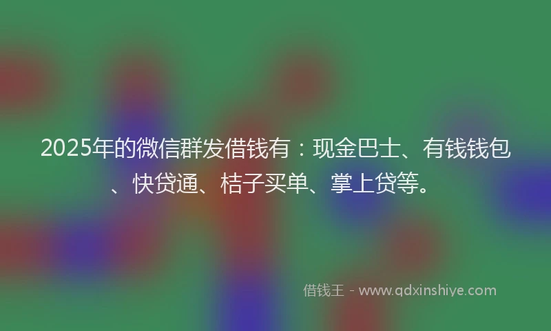 2025年的微信群发借钱有：现金巴士、有钱钱包、快贷通、桔子买单、掌上贷等。