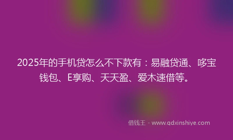 2025年的手机贷怎么不下款有：易融贷通、哆宝钱包、E享购、天天盈、爱木速借等。