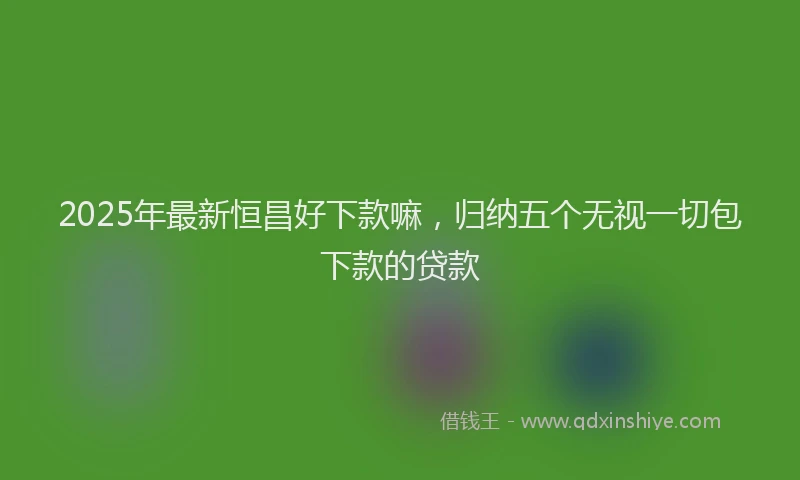 2025年最新恒昌好下款嘛，归纳五个无视一切包下款的贷款
