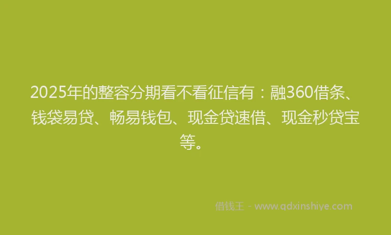 2025年的整容分期看不看征信有：融360借条、钱袋易贷、畅易钱包、现金贷速借、现金秒贷宝等。