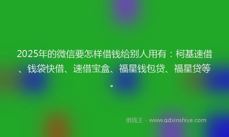 2025年的微信要怎样借钱给别人用有：柯基速借、钱袋快借、速借宝盒、福星钱包贷、福星贷等。