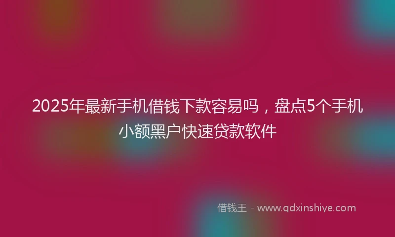 2025年最新手机借钱下款容易吗，盘点5个手机小额黑户快速贷款软件
