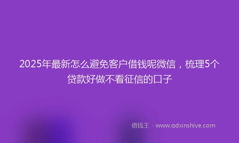 2025年最新怎么避免客户借钱呢微信，梳理5个贷款好做不看征信的口子
