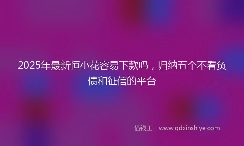 2025年最新恒小花容易下款吗，归纳五个不看负债和征信的平台