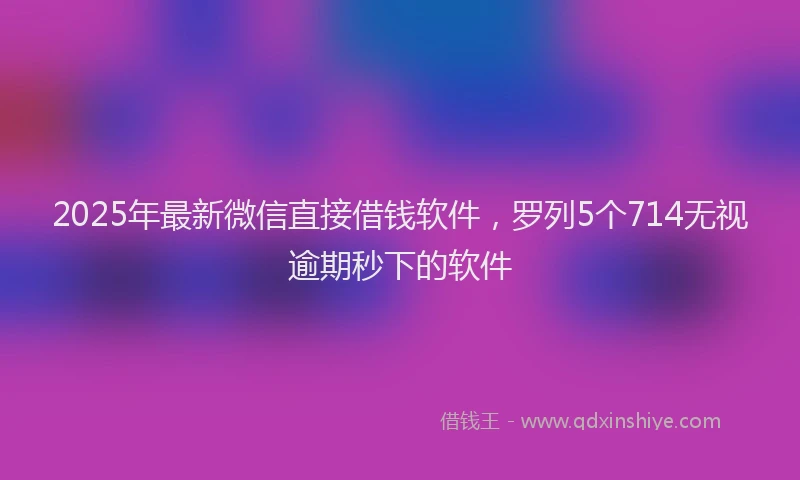 2025年最新微信直接借钱软件，罗列5个714无视逾期秒下的软件