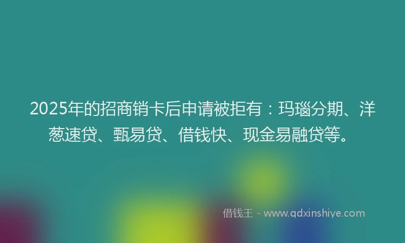 2025年的招商销卡后申请被拒有：玛瑙分期、洋葱速贷、甄易贷、借钱快、现金易融贷等。