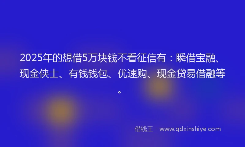 2025年的想借5万块钱不看征信有：瞬借宝融、现金侠士、有钱钱包、优速购、现金贷易借融等。