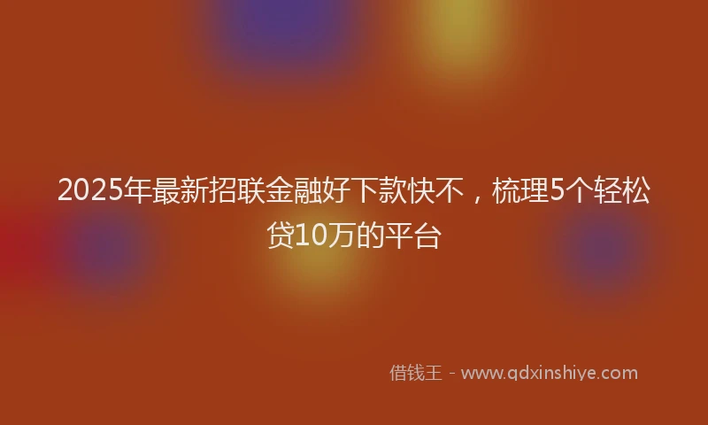 2025年最新招联金融好下款快不，梳理5个轻松贷10万的平台