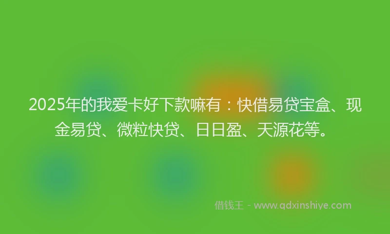 2025年的我爱卡好下款嘛有：快借易贷宝盒、现金易贷、微粒快贷、日日盈、天源花等。