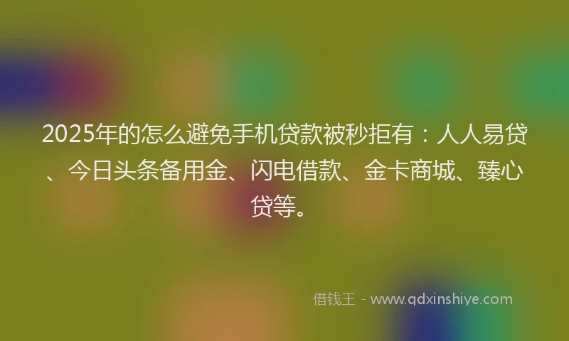 2025年的怎么避免手机贷款被秒拒有：人人易贷、今日头条备用金、闪电借款、金卡商城、臻心贷等。