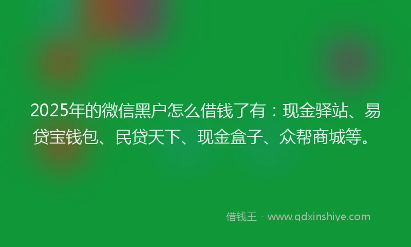 2025年的微信黑户怎么借钱了有：现金驿站、易贷宝钱包、民贷天下、现金盒子、众帮商城等。