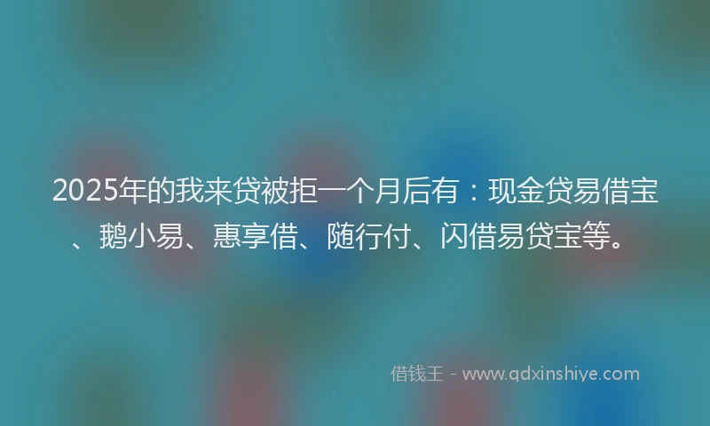 2025年的我来贷被拒一个月后有：现金贷易借宝、鹅小易、惠享借、随行付、闪借易贷宝等。