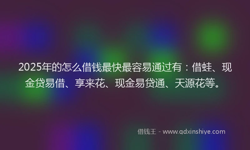 2025年的怎么借钱最快最容易通过有：借蛙、现金贷易借、享来花、现金易贷通、天源花等。