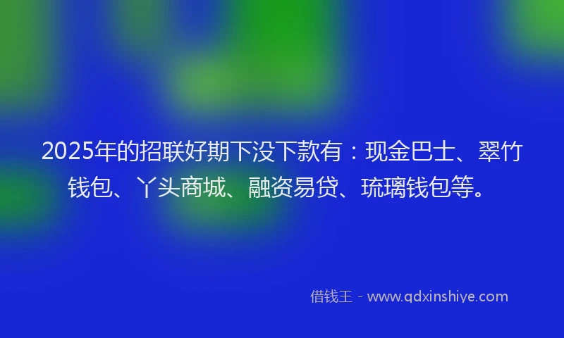 2025年的招联好期下没下款有：现金巴士、翠竹钱包、丫头商城、融资易贷、琉璃钱包等。