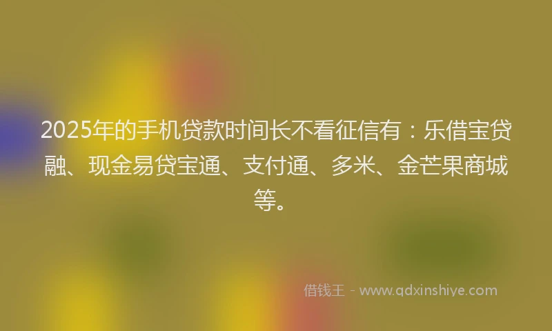 2025年的手机贷款时间长不看征信有：乐借宝贷融、现金易贷宝通、支付通、多米、金芒果商城等。