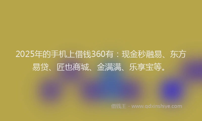 2025年的手机上借钱360有：现金秒融易、东方易贷、匠也商城、金满满、乐享宝等。