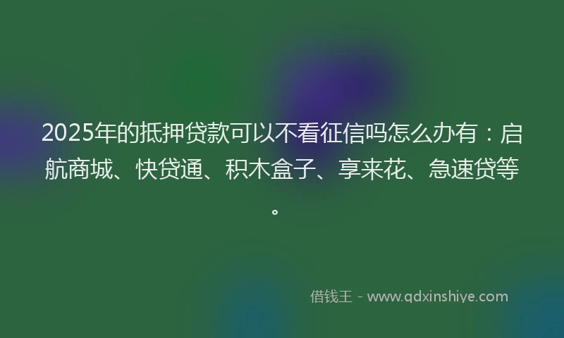 2025年的抵押贷款可以不看征信吗怎么办有：启航商城、快贷通、积木盒子、享来花、急速贷等。