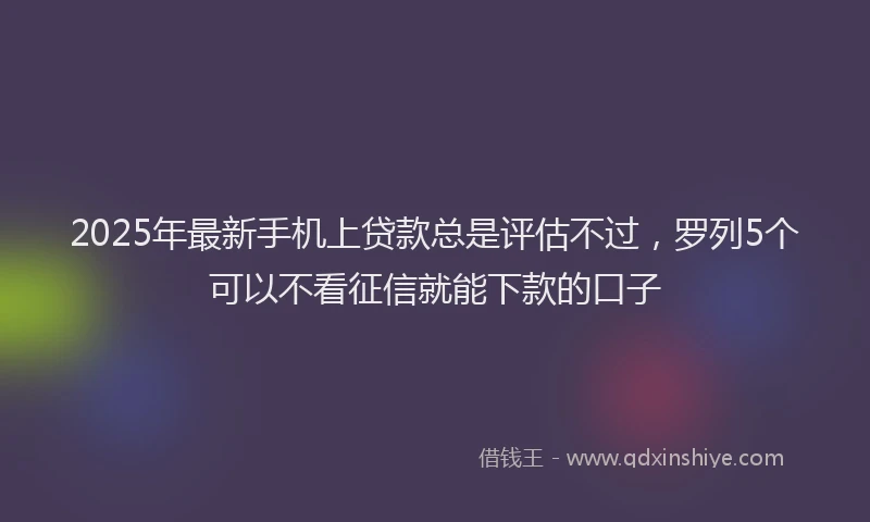 2025年最新手机上贷款总是评估不过，罗列5个可以不看征信就能下款的口子