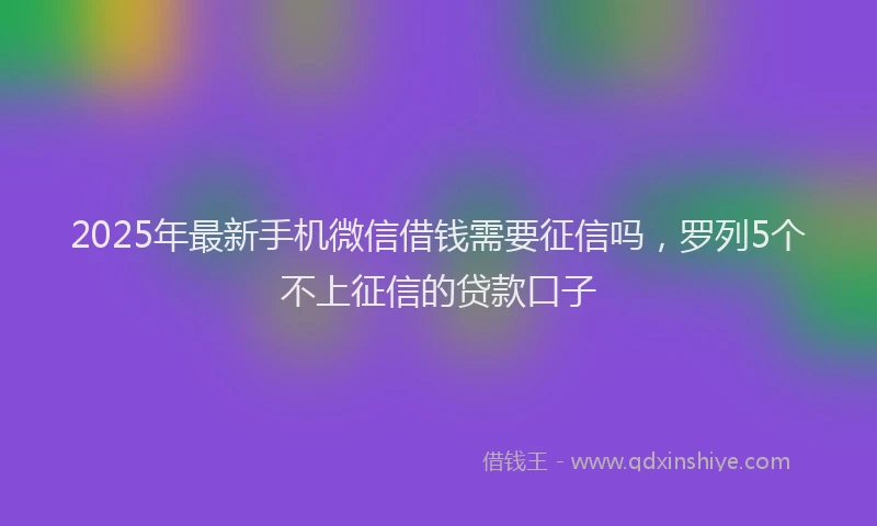 2025年最新手机微信借钱需要征信吗，罗列5个不上征信的贷款口子