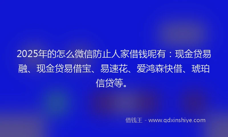 2025年的怎么微信防止人家借钱呢有：现金贷易融、现金贷易借宝、易速花、爱鸿森快借、琥珀信贷等。